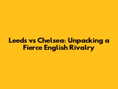 Leeds vs Chelsea: Unpacking a Fierce English Rivalry