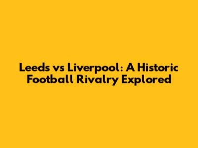 Leeds vs Liverpool: A Historic Football Rivalry Explored