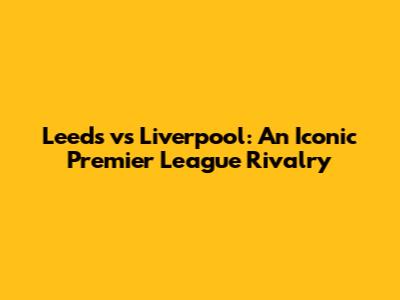 Leeds vs Liverpool: An Iconic Premier League Rivalry
