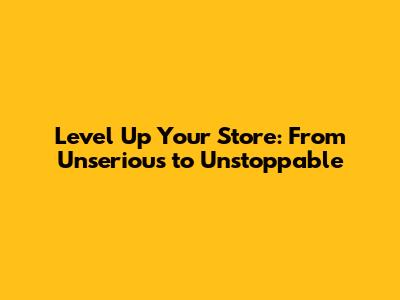 Level Up Your Store: From Unserious to Unstoppable