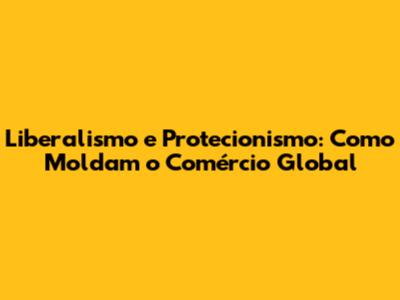Liberalismo e Protecionismo: Como Moldam o Comércio Global