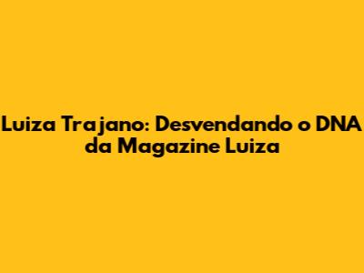 Luiza Trajano: Desvendando o DNA da Magazine Luiza
