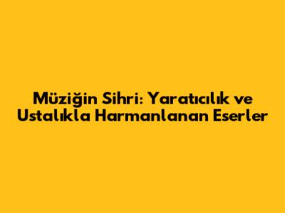 Müziğin Sihri: Yaratıcılık ve Ustalıkla Harmanlanan Eserler
