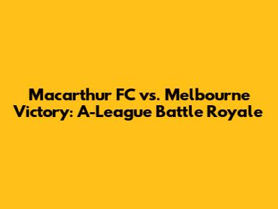 Macarthur FC vs. Melbourne Victory: A-League Battle Royale