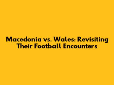 Macedonia vs. Wales: Revisiting Their Football Encounters
