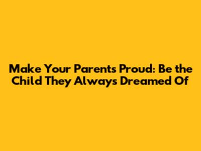 Make Your Parents Proud: Be the Child They Always Dreamed Of
