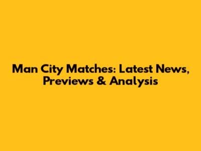 Man City Matches: Latest News, Previews & Analysis