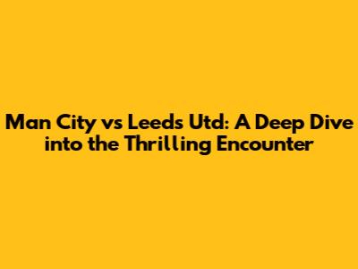 Man City vs Leeds Utd: A Deep Dive into the Thrilling Encounter
