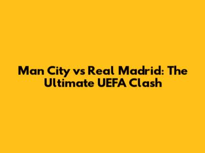 Man City vs Real Madrid: The Ultimate UEFA Clash
