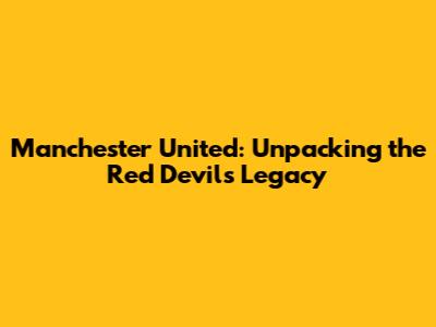 Manchester United: Unpacking the Red Devils' Legacy