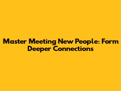 Master Meeting New People: Form Deeper Connections