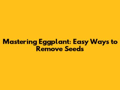 Mastering Eggplant: Easy Ways to Remove Seeds