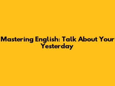 Mastering English: Talk About Your Yesterday