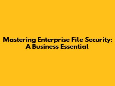 Mastering Enterprise File Security: A Business Essential