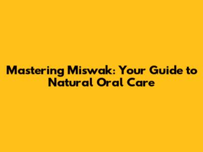 Mastering Miswak: Your Guide to Natural Oral Care