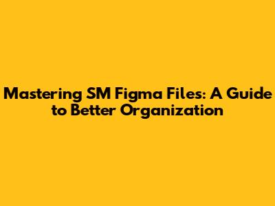 Mastering SM Figma Files: A Guide to Better Organization