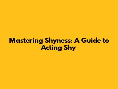 Mastering Shyness: A Guide to Acting Shy