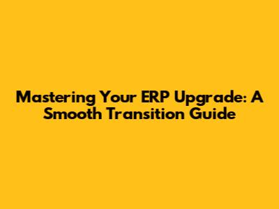 Mastering Your ERP Upgrade: A Smooth Transition Guide