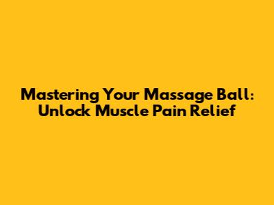 Mastering Your Massage Ball: Unlock Muscle Pain Relief