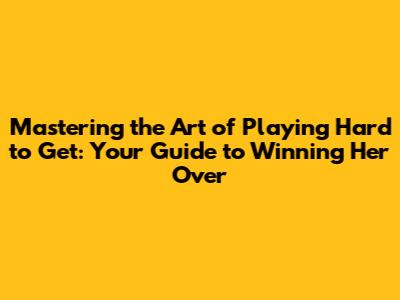 Mastering the Art of Playing Hard to Get: Your Guide to Winning Her Over