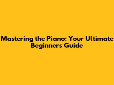 Mastering the Piano: Your Ultimate Beginner's Guide