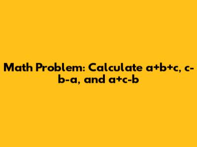 Math Problem: Calculate a+b+c, c-b-a, and a+c-b