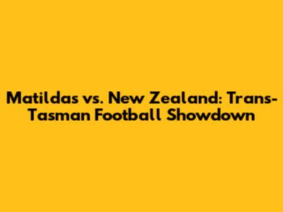 Matildas vs. New Zealand: Trans-Tasman Football Showdown