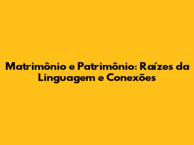Matrimônio e Patrimônio: Raízes da Linguagem e Conexões