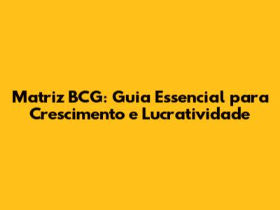 Matriz BCG: Guia Essencial para Crescimento e Lucratividade
