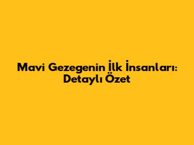 Mavi Gezegenin İlk İnsanları: Detaylı Özet