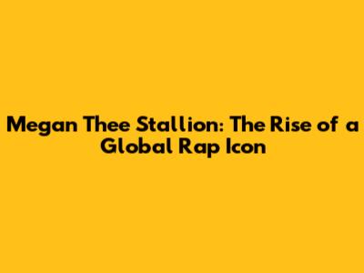 Megan Thee Stallion: The Rise of a Global Rap Icon