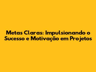 Metas Claras: Impulsionando o Sucesso e Motivação em Projetos