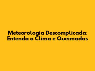 Meteorologia Descomplicada: Entenda o Clima e Queimadas