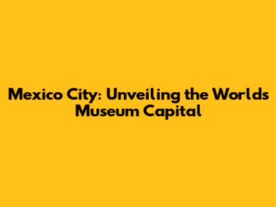 Mexico City: Unveiling the World's Museum Capital