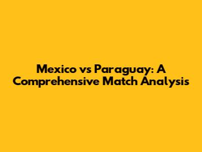 Mexico vs Paraguay: A Comprehensive Match Analysis