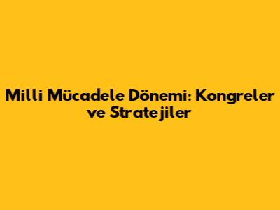 Milli Mücadele Dönemi: Kongreler ve Stratejiler