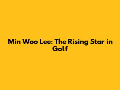 Min Woo Lee: The Rising Star in Golf