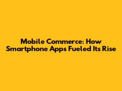 Mobile Commerce: How Smartphone Apps Fueled Its Rise
