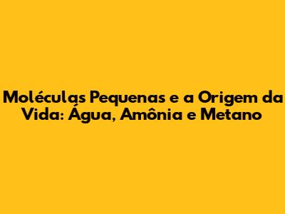 Moléculas Pequenas e a Origem da Vida: Água, Amônia e Metano