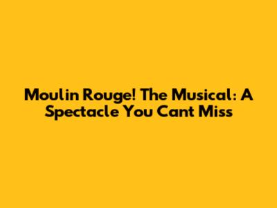 Moulin Rouge! The Musical: A Spectacle You Can't Miss