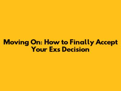 Moving On: How to Finally Accept Your Ex's Decision