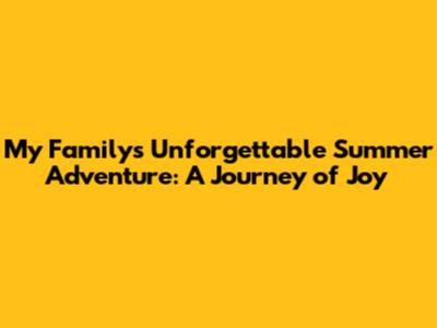 My Family's Unforgettable Summer Adventure: A Journey of Joy
