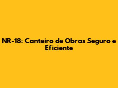 NR-18: Canteiro de Obras Seguro e Eficiente