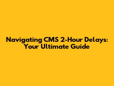 Navigating CMS 2-Hour Delays: Your Ultimate Guide