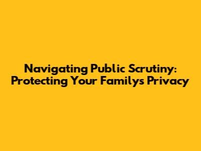 Navigating Public Scrutiny: Protecting Your Family's Privacy