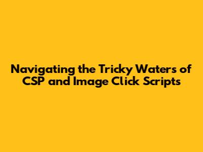 Navigating the Tricky Waters of CSP and Image Click Scripts