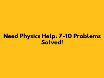 Need Physics Help: 7-10 Problems Solved!