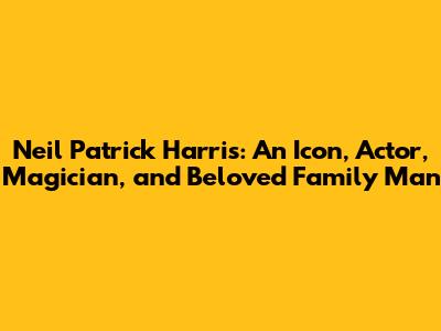 Neil Patrick Harris: An Icon, Actor, Magician, and Beloved Family Man