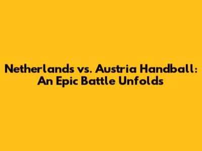 Netherlands vs. Austria Handball: An Epic Battle Unfolds