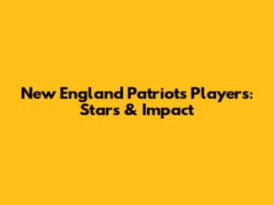 New England Patriots Players: Stars & Impact